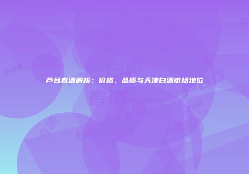 芦台春酒解析：价格、品质与天津白酒市场地位