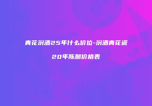 青花汾酒25年什么价位-汾酒青花瓷20年陈酿价格表