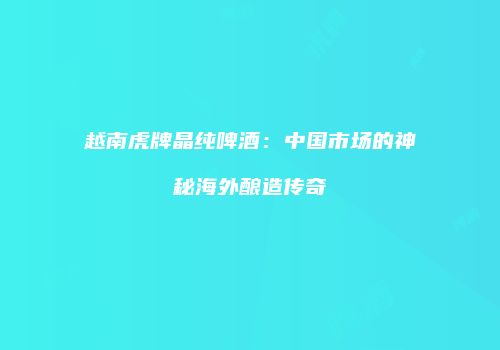 越南虎牌晶纯啤酒：中国市场的神秘海外酿造传奇