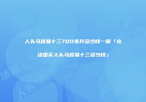 人头马路易十三700毫升多少钱一瓶「在法国买人头马路易十三多少钱」