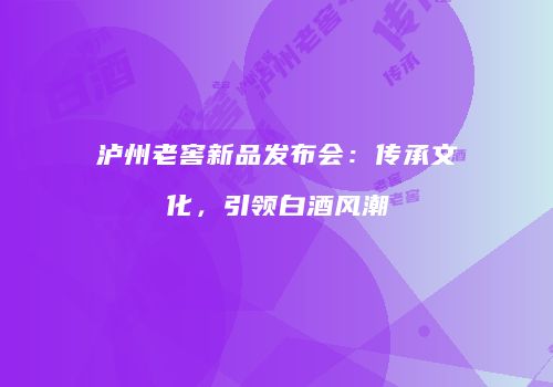 泸州老窖新品发布会：传承文化，引领白酒风潮