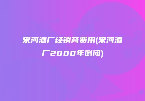 宋河酒厂经销商费用(宋河酒厂2000年倒闭)