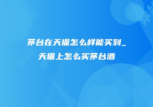 茅台在天猫怎么样能买到_天猫上怎么买茅台酒