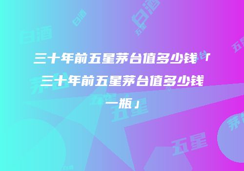 三十年前五星茅台值多少钱「三十年前五星茅台值多少钱一瓶」
