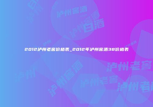 2012泸州老窖价格表_2012年泸州窖酒38价格表