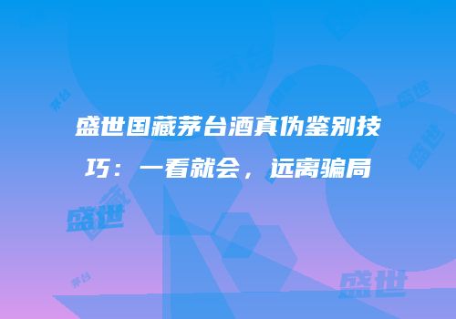 盛世国藏茅台酒真伪鉴别技巧：一看就会，远离骗局