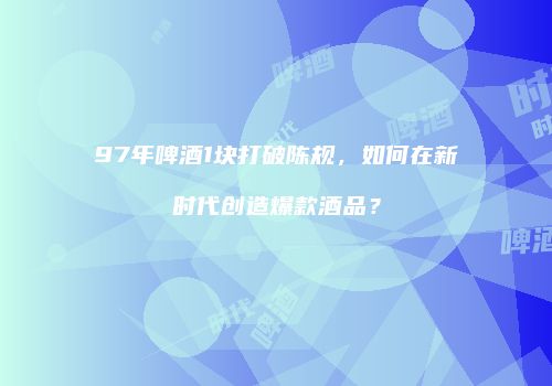 97年啤酒1块打破陈规，如何在新时代创造爆款酒品？
