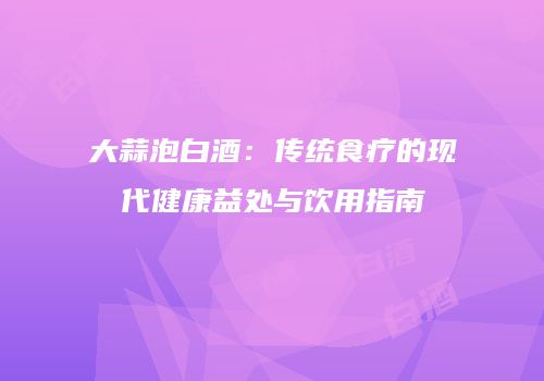 大蒜泡白酒：传统食疗的现代健康益处与饮用指南