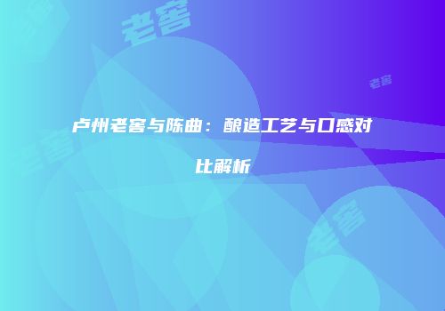 卢州老窖与陈曲：酿造工艺与口感对比解析