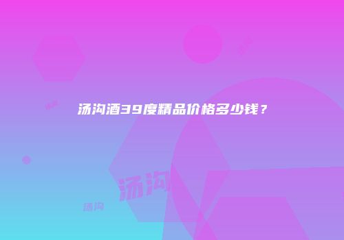 汤沟酒39度精品价格多少钱？