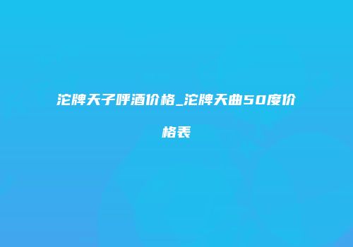 沱牌天子呼酒价格_沱牌天曲50度价格表