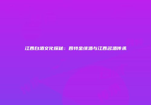 江西白酒文化探秘：四特金缘酒与江西名酒传承