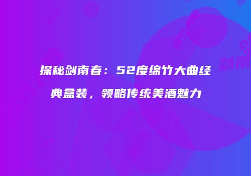 探秘剑南春：52度绵竹大曲经典盒装，领略传统美酒魅力