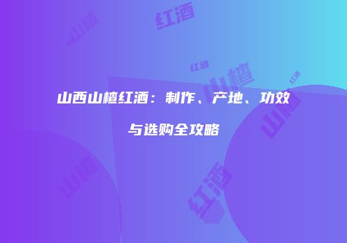 山西山楂红酒：制作、产地、功效与选购全攻略