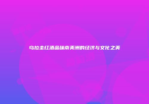 乌拉圭红酒品味南美洲的经济与文化之美