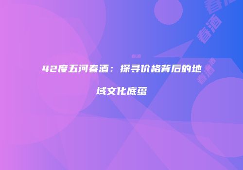 42度五河春酒：探寻价格背后的地域文化底蕴