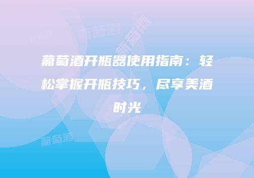 葡萄酒开瓶器使用指南：轻松掌握开瓶技巧，尽享美酒时光
