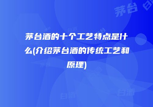 茅台酒的十个工艺特点是什么(介绍茅台酒的传统工艺和原理)