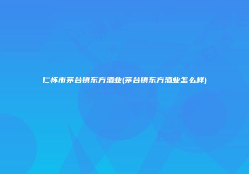 仁怀市茅台镇东方酒业(茅台镇东方酒业怎么样)