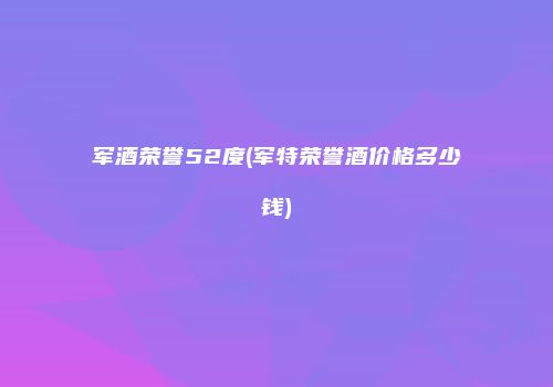 军酒荣誉52度(军特荣誉酒价格多少钱)