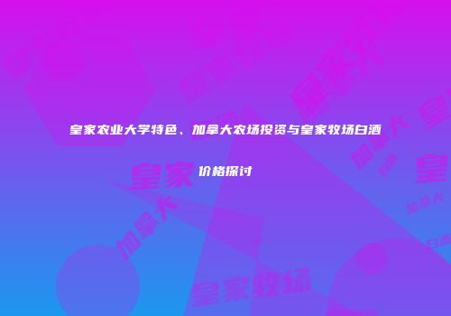 皇家农业大学特色、加拿大农场投资与皇家牧场白酒价格探讨
