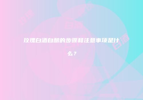 玫瑰白酒自酿的步骤和注意事项是什么？
