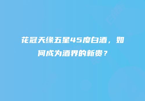 花冠天缘五星45度白酒，如何成为酒界的新贵？