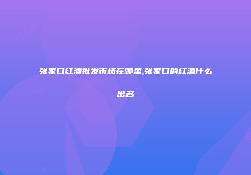 张家口红酒批发市场在哪里,张家口的红酒什么出名