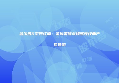 波尔多R系列红酒：圣埃美隆与梅多克经典产区佳酿