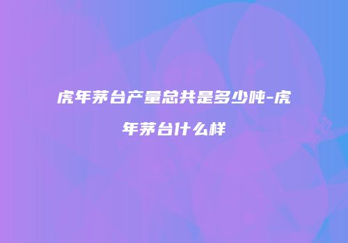 虎年茅台产量总共是多少吨-虎年茅台什么样