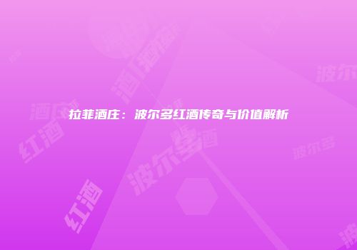 拉菲酒庄：波尔多红酒传奇与价值解析