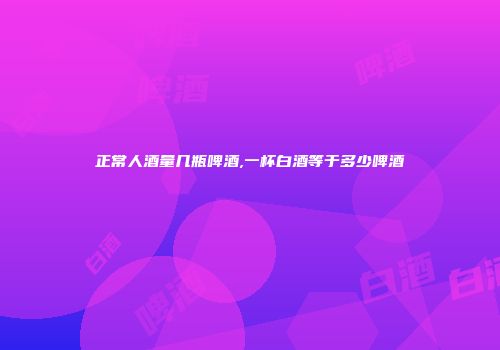 正常人酒量几瓶啤酒,一杯白酒等于多少啤酒