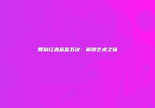 智利红酒品鉴五诀：解锁艺术之味