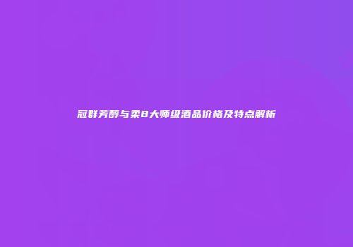 冠群芳醇与柔8大师级酒品价格及特点解析
