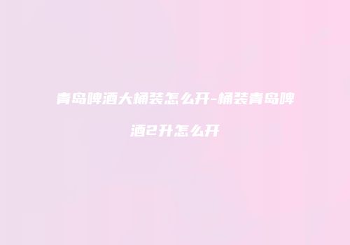 青岛啤酒大桶装怎么开-桶装青岛啤酒2升怎么开