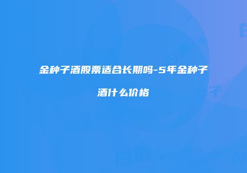 金种子酒股票适合长期吗-5年金种子酒什么价格