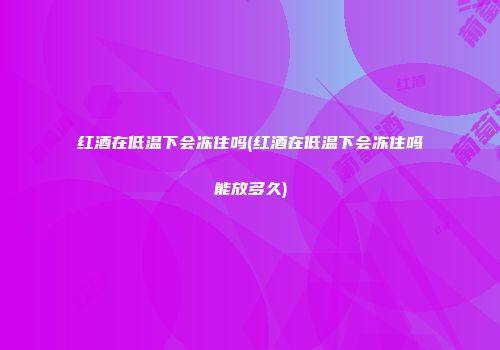 红酒在低温下会冻住吗(红酒在低温下会冻住吗能放多久)