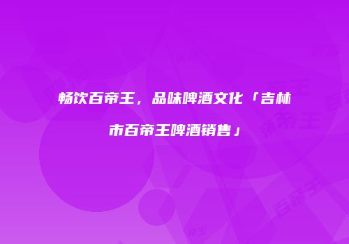 畅饮百帝王，品味啤酒文化「吉林市百帝王啤酒销售」