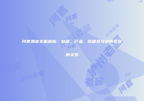 河套酒业全面解析：总部、产品、历程及与泸州老窖的关系
