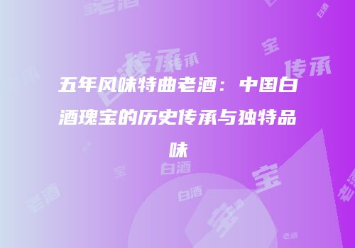 五年风味特曲老酒：中国白酒瑰宝的历史传承与独特品味