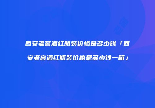 西安老窖酒红瓶装价格是多少钱「西安老窖酒红瓶装价格是多少钱一箱」