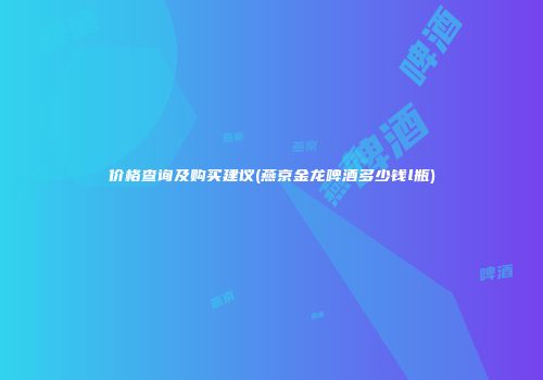 价格查询及购买建议(燕京金龙啤酒多少钱l瓶)
