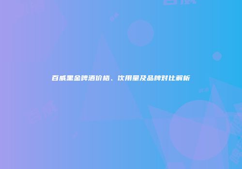 百威黑金啤酒价格、饮用量及品牌对比解析