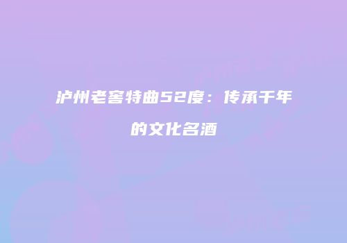 泸州老窖特曲52度：传承千年的文化名酒