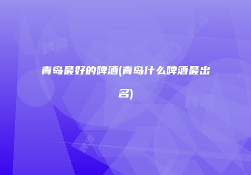青岛最好的啤酒(青岛什么啤酒最出名)