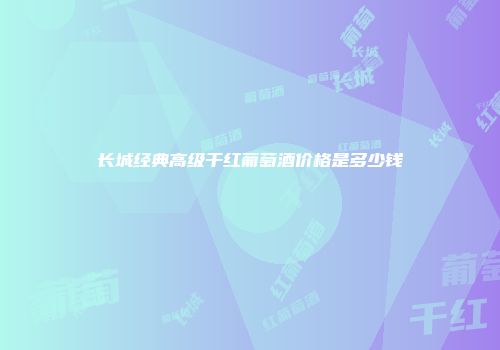 长城经典高级干红葡萄酒价格是多少钱