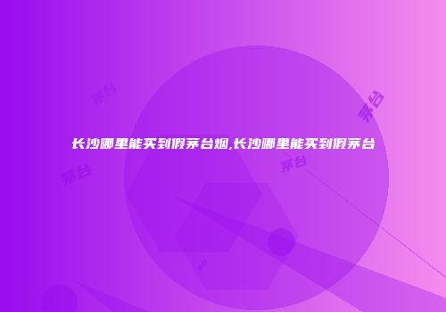 长沙哪里能买到假茅台烟,长沙哪里能买到假茅台