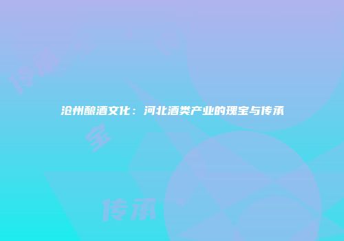 沧州酿酒文化：河北酒类产业的瑰宝与传承