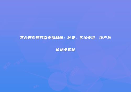 茅台迎宾酒河南专销解析：种类、区域专供、停产与价格全揭秘