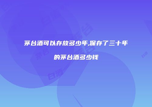 茅台酒可以存放多少年,保存了三十年的茅台酒多少钱